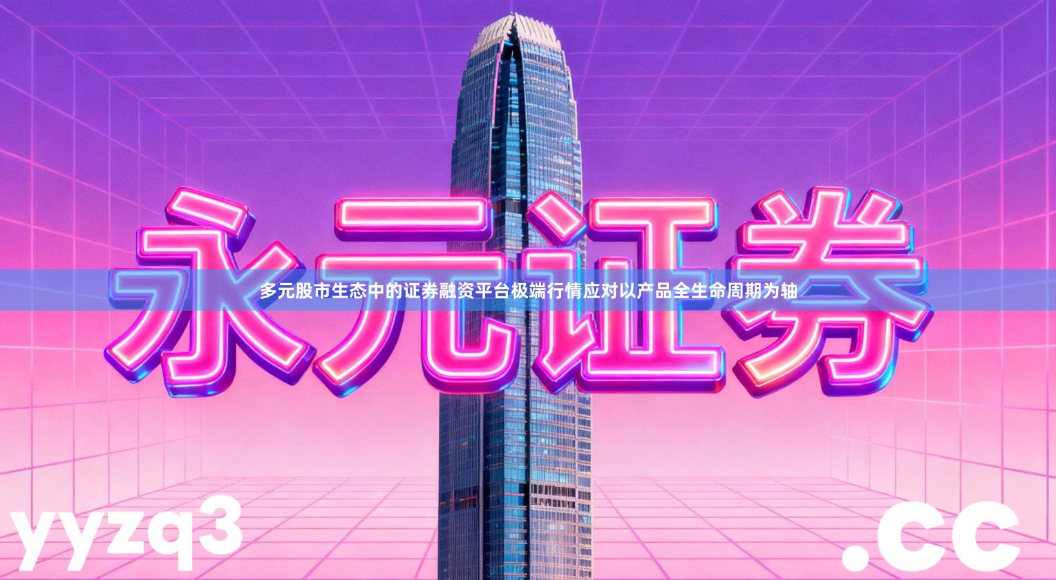 多元股市生态中的证券融资平台极端行情应对以产品全生命周期为轴